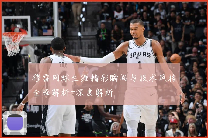 穆雷网球生涯精彩瞬间与技术风格全面解析-深度解析