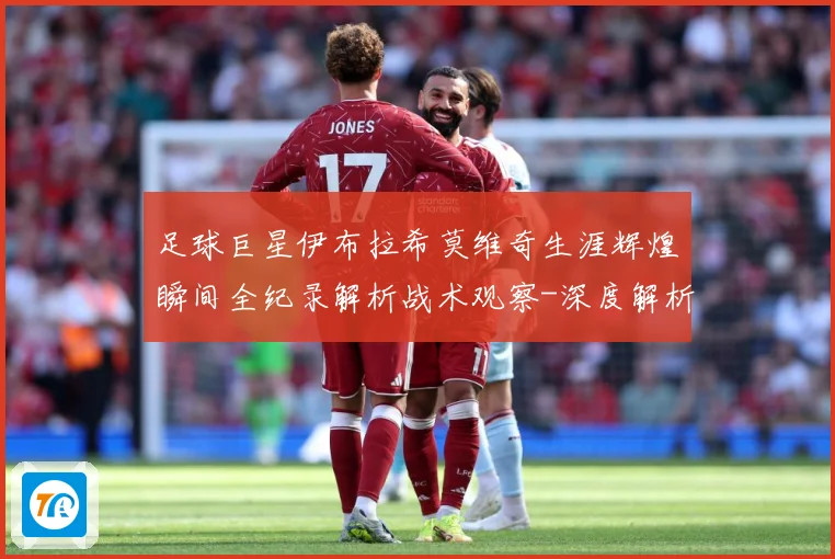 足球巨星伊布拉希莫维奇生涯辉煌瞬间全纪录解析战术观察-深度解析