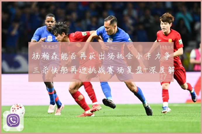 杨瀚森能否再获出场机会小卡力争三杀快船再迎挑战赛场复盘-深度解析