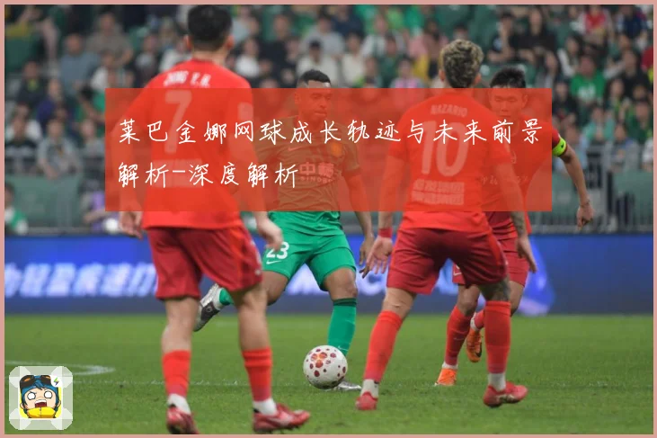 莱巴金娜网球成长轨迹与未来前景解析-深度解析