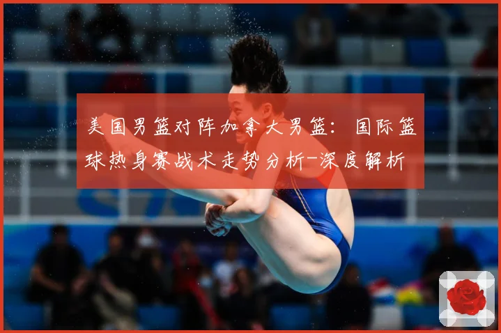 美国男篮对阵加拿大男篮：国际篮球热身赛战术走势分析-深度解析