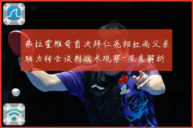 弗拉霍维奇首次拜仁亮相杜尚父亲助力转会谈判战术观察-深度解析