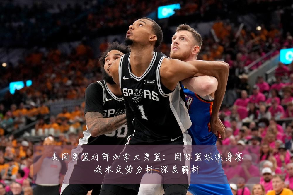 美国男篮对阵加拿大男篮:国际篮球热身赛战术走势分析-深度解析