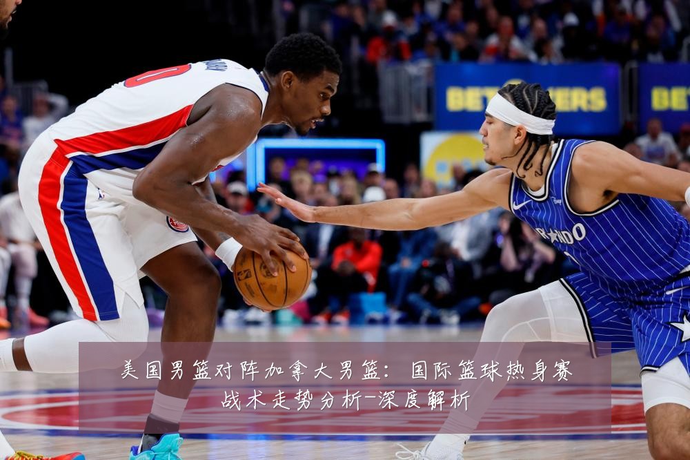 美国男篮对阵加拿大男篮：国际篮球热身赛战术走势分析-深度解析