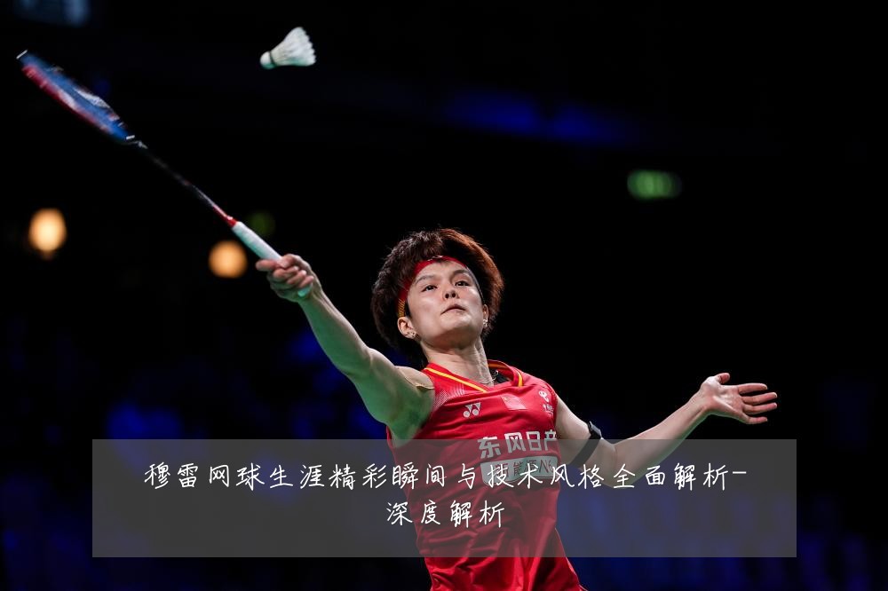 穆雷网球生涯精彩瞬间与技术风格全面解析-深度解析