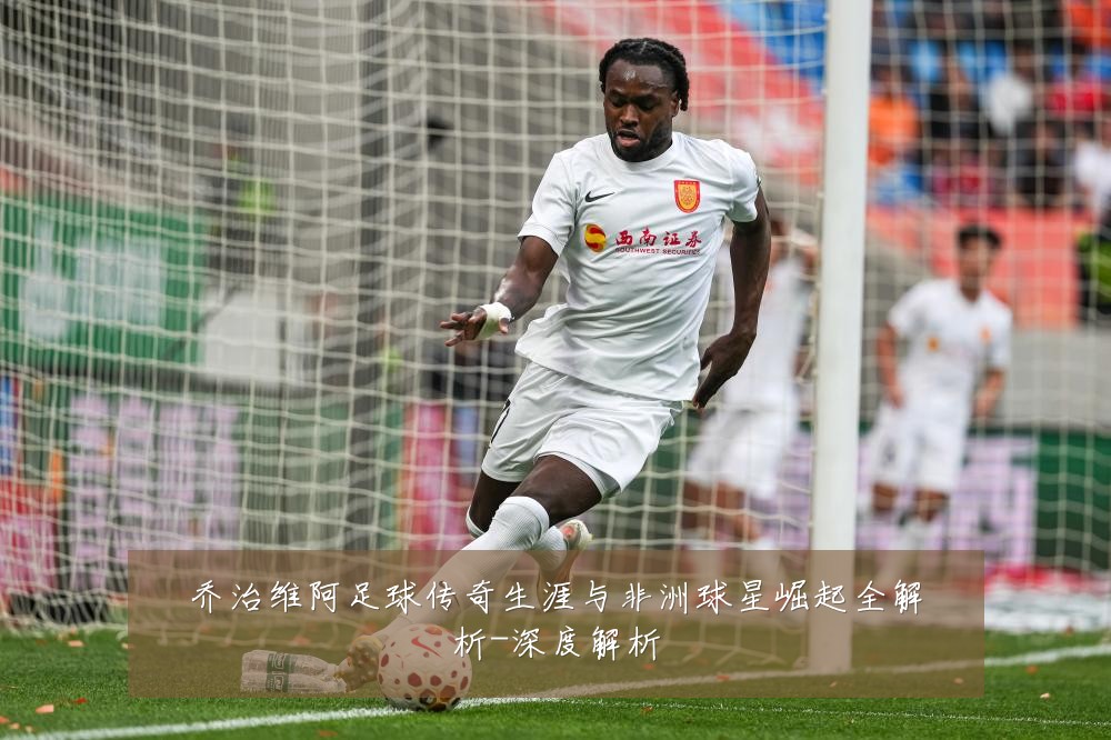 乔治维阿足球传奇生涯与非洲球星崛起全解析-深度解析